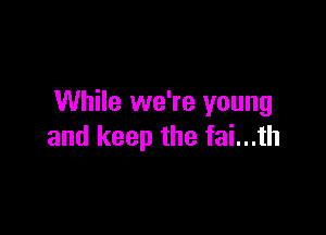 While we're young

and keep the fai...th