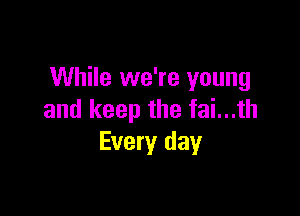 While we're young

and keep the fai...th
Every day