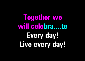 Together we
will celebra....te

Every day!
Live every day!