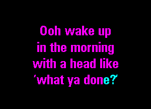 Ooh wake up
in the morning

with a head like
'what ya done?