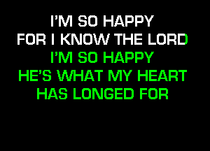 I'M SO HAPPY
FOR I KNOW THE LORD
I'M SO HAPPY
HE'S WHAT MY HEART
HAS LONGED FOR