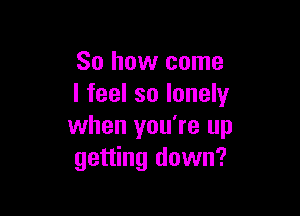 So how come
I feel so lonely

when you're up
getting down?