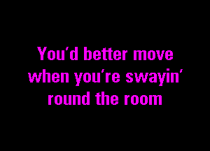 You'd better move

when you're swayin'
round the room