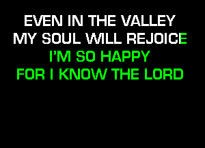 EVEN IN THE VALLEY
MY SOUL WILL REJOICE
I'M SO HAPPY
FOR I KNOW THE LORD