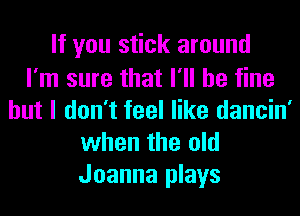 If you stick around

I'm sure that I'll be fine
but I don't feel like dancin'
when the old
Joanna plays