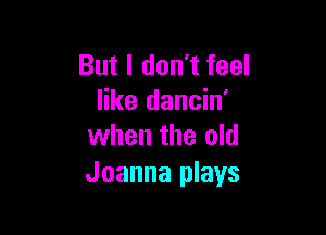 But I don't feel
like dancin'

when the old
Joanna plays