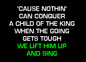 'CAUSE NOTHIN'
CAN CONGUER
A CHILD OF THE KING
WHEN THE GOING
GETS TOUGH
WE LIFT HIM UP
AND SING