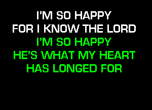 I'M SO HAPPY
FOR I KNOW THE LORD
I'M SO HAPPY
HE'S WHAT MY HEART
HAS LONGED FOR