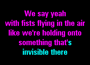 We say yeah
with fists flying in the air
like we're holding onto
something that's
invisible there