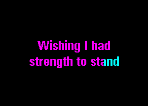 Wishing I had

strength to stand