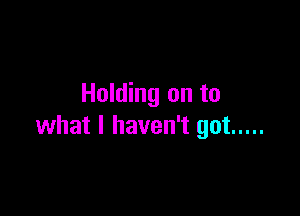 Holding on to

what I haven't got .....