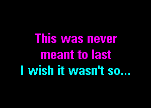 This was never

meant to last
I wish it wasn't so...