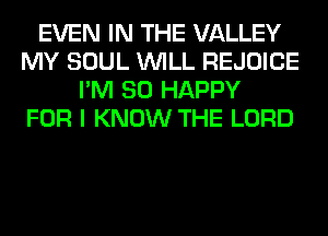 EVEN IN THE VALLEY
MY SOUL WILL REJOICE
I'M SO HAPPY
FOR I KNOW THE LORD