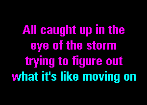 All caught up in the
eye of the storm
trying to figure out
what it's like moving on