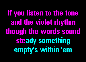 If you listen to the tone
and the violet rhythm
though the words sound
steady something
empty's within 'em