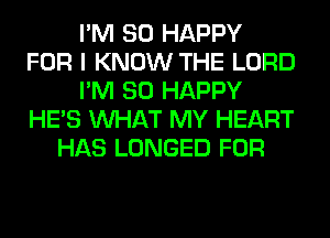 I'M SO HAPPY
FOR I KNOW THE LORD
I'M SO HAPPY
HE'S WHAT MY HEART
HAS LONGED FOR