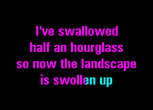 I've swallowed
half an hourglass

so now the landscape
is swollen up