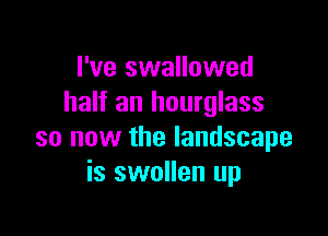 I've swallowed
half an hourglass

so now the landscape
is swollen up