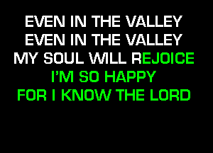 EVEN IN THE VALLEY
EVEN IN THE VALLEY
MY SOUL WILL REJOICE
I'M SO HAPPY
FOR I KNOW THE LORD