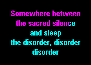 Somewhere between
the sacred silence
and sleep

the disorder, disorder
disorder