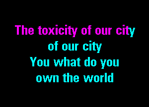 The toxicity of our city
of our city

You what do you
own the world