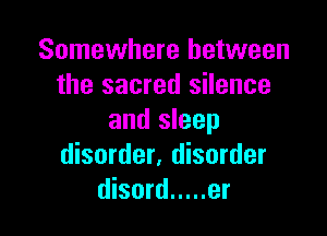 Somewhere between
the sacred silence

and sleep
disorder. disorder
disord ..... er