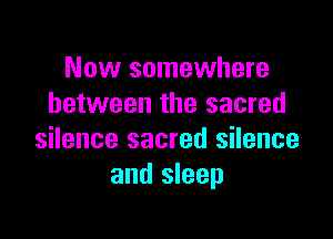 Now somewhere
between the sacred

silence sacred silence
and sleep