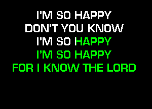 I'M SO HAPPY
DON'T YOU KNOW
I'M SO HAPPY
I'M SO HAPPY
FOR I KNOW THE LORD