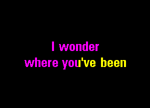 I wonder

where you've been