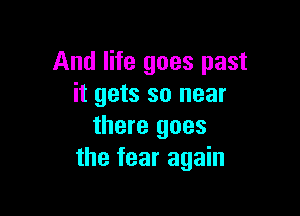 And life goes past
it gets so near

there goes
the fear again