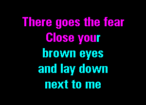 There goes the fear
Close your

brown eyes
and lay down
next to me