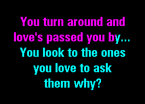 You turn around and
Iove's passed you by...

You look to the ones
you love to ask
them why?
