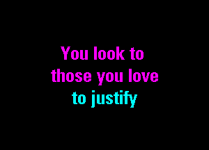 You look to

those you love
to justify