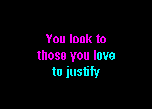 You look to

those you love
to justify
