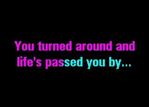 You turned around and

life's passed you by...