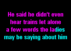 He said he didn't even
hear trains let alone
a few words the ladies
may be saying about him