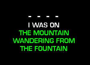 I WAS ON

THE MOUNTAIN
WANDERING FROM
THE FOUNTAIN