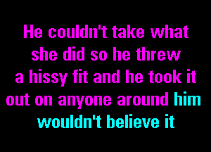 He couldn't take what
she did so he threw
a hissy fit and he took it
out on anyone around him
wouldn't believe it