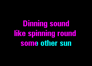 Dinning sound

like spinning round
some other sun