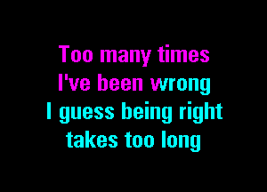 Too many times
I've been wrong

I guess being right
takes too long