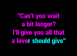 Can't you wait
a bit longer?

I'll give you all that
a lover should give