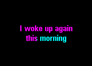 I woke up again

this morning