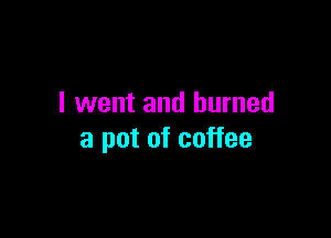 I went and burned

a pot of coffee
