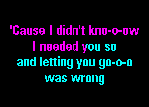 'Cause I didn't kno-o-ow
I needed you so

and letting you go-o-o
was wrong