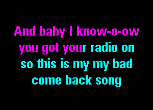 And baby I know-o-ow
you got your radio on

so this is my my had
come back song