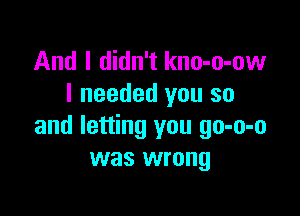 And I didn't kno-o-ow
I needed you so

and letting you go-o-o
was wrong