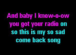And baby I know-o-ow
you got your radio on

so this is my so sad
come back song
