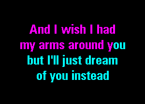 And I wish I had
my arms around you

but I'll just dream
of you instead