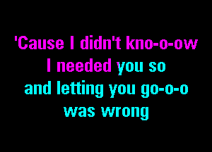 'Cause I didn't kno-o-ow
I needed you so

and letting you go-o-o
was wrong