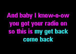 And baby I know-o-ow
you got your radio on

so this is my get back
come back
